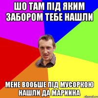 Шо там Під яким забором тебе нашли мене вообше під мусоркою нашли да мариина