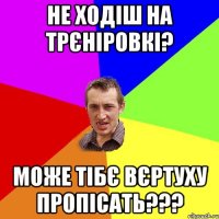 Не ходіш на трєніровкі? Може тібє вєртуху пропісать???