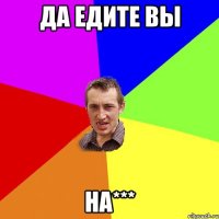 да едите вы на***