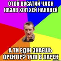 отой вусатий члєн казав хоп хей нананей а ти едік знаешь орентір? тулі в ларек