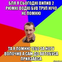 бля я сьогодні випив 2 рюмкі водкі був труп нічо не помню та я помню тебе за ногу волочив а сам до автобуса приязавса