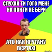 СЛУХАЙ ТИ ТОГО МЕНЕ НА ПОНТИ НЕ БЕРИ АТО КАК КРУТАНУ ВЄРТУХІ