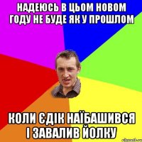 надеюсь в цьом новом году не буде як у прошлом коли єдік наїбашився і завалив йолку