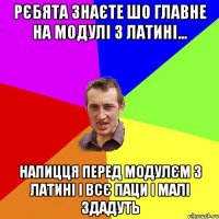 Рєбята знаєте шо главне на модулі з латині... напицця перед модулєм з латині і всє паци і малі здадуть