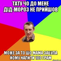 тату чо до мене дід-мороз не прийшов може за то шо мама забула йому налити 100 грам