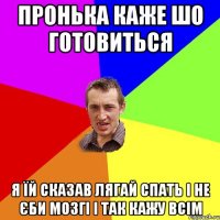 Пронька каже шо готовиться я їй сказав Лягай спать і не єби мозгі і так кажу всім