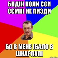 бодік коли єси сємкі не пизди бо в мене ібало в шкарлупі