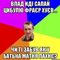 Влад иді сапай цибулю фраєр хуєв... Чи ті забув як у батька матня пахнє?