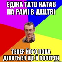 Едіка тато катав на рамі в децтві тепер його попа ділиться ще й поперек