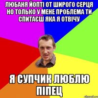 любаня йопті от широго серця но только у мене проблема ти спитаєш яка я отвічу я супчик люблю піпец