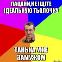 пацани,не іщіте ідеальную тьолочку танька уже замужом