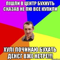 пішли в центр бухнуть сказав не пю все купили хулі починаю бухать денєг вже нетре!!!