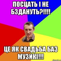 посцать і не бздануть?!!!! це як свадьба баз музикі!!!