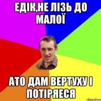 Едік,не лізь до малої Ато дам вертуху і потіряеся