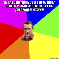 Думав отправить свого долбойоба в киев учіться отправив в 24 на Днепродим нахуй!!! 