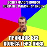 Всяв у малого колесо пойхати в магазин за пивом прийшов без колеса і биз пива