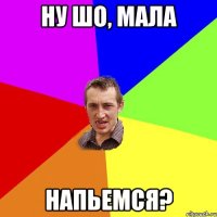 ну шо, мала напьемся?