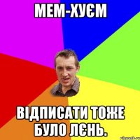 мем-хуєм відписати тоже було лєнь.