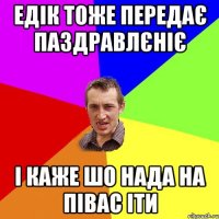 едік тоже передає паздравлєніє і каже шо нада на півас іти