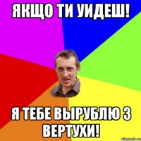 Якщо ти уидеш! Я Тебе вырублю з вертухи!