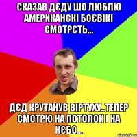 сказав дєду шо люблю американскі боєвікі смотрєть... дєд крутанув віртуху..тепер смотрю на потолок і на нєбо...