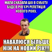 МАЛА СКАЗАЛА ШО В СУБОТУ БУДЕ В РІВ'ЄРІ РЕПЕТИЦІЯ НОВОГО РОКУ, НАВАЛЮСЯ БІЛЬШЕ НІЖ НА НОВИЙ РІК!!!