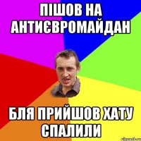 пішов на антиєвромайдан бля прийшов хату спалили