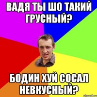 Вадя ты шо такий грусный? Бодин хуй сосал невкусный?