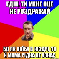 Едік, ти мене оце не роздражай бо як виїбу в ніздрі, то й мама рідна не узнає