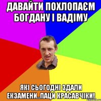 Давайти похлопаєм Богдану і Вадіму яКі сьогодні здали екзамени..паци красавчіки!