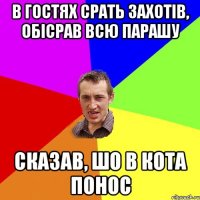 В гостях срать захотів, обісрав всю парашу сказав, шо в кота понос