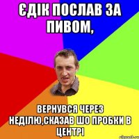 Єдік послав за пивом, Вернувся через неділю,сказав шо пробки в центрі