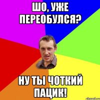 шо, уже переобулся? ну ты чоткий пацик!