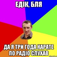 Едік, бля да я три года карате по радіо слухав