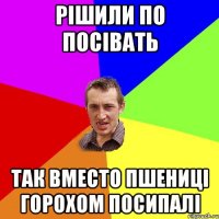 РІШИЛИ ПО ПОСІВАТЬ ТАК ВМЕСТО ПШЕНИЦІ ГОРОХОМ ПОСИПАЛІ