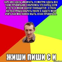 Харе уже здесь умничать, я смотрю здесь все такие правильние собрались что капец, если кто то со мной захочет пообщатся , з глазу наглаз прошу набрать после 9, будете меня учить как мне нужно жыть, и как правильно. жиши пиши с И