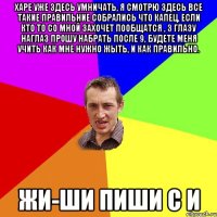 Харе уже здесь умничать, я смотрю здесь все такие правильние собрались что капец, если кто то со мной захочет пообщатся , з глазу наглаз прошу набрать после 9, будете меня учить как мне нужно жыть, и как правильно. жи-ши пиши с И