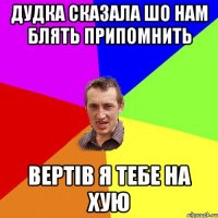 Дудка сказала шо нам блять припомнить Вертів я тебе на хую