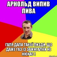 арнольд випив пива галя дала такої пизди, що даже газ із зажигалки не нюхає !