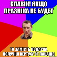 Славік! якщо празніка не будет то замість подарка получіш вертуху от пацанів