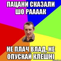 пацани сказали шо раааак не плач влад, не опускай клешні