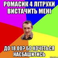 РОМАСИК 4 ЛІТРУХИ ВИСТАЧИТЬ МЕНІ ДО 18.00? БО ХОЧЕТЬСЯ НАЄБАШИТИСЬ