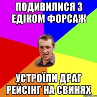 подивилися з Едіком форсаж устроїли драг рейсінг на свинях