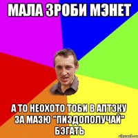 Мала зроби мэнет А то неохото тоби в аптэку за мазю "Пиздополучай" бэгать