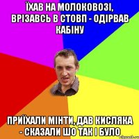 їхав на молоковозі, врізавсь в стовп - одірвав кабіну приїхали мінти, дав кисляка - сказали шо так і було