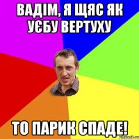 Вадім, я щяс як уєбу вертуху то парик спаде!