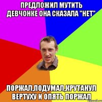 Предложил мутить девчонке Она сказала "нет" Поржал,подумал,крутанул вертуху и опять поржал