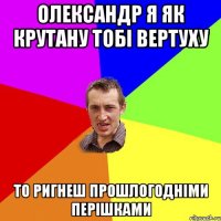 Олександр я як крутану тобі вертуху то ригнеш прошлогодніми перішками