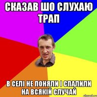 сказав шо слухаю трап в селі не поняли і спалили на всякій случай