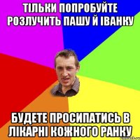 тільки попробуйте розлучить пашу й іванку будете просипатись в лікарні кожного ранку